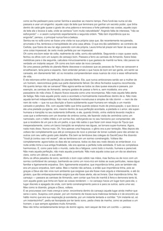 como se lhe pedissem para comer farinha e assobiar ao mesmo tempo. Para fundi-las numa só ela
passara a usar um engenho: aquele copo de leite que terminara por ganhar um secreto poder, que tinha
dentro de cada gole quase o gosto de uma palavra e renovava a forte palmada nas costas, aquele copo
de leite ela o levava à sala, onde se sentava "com muita naturalidade", fingindo falta de interesse, "não se
esforçando" — e assim cumprindo espertamente a segunda ordem. "Não tem importância que eu
engorde", pensou, o principal nunca fora a beleza.
Sentou-se no sofá como se fosse uma visita na sua própria casa que, tão recentemente recuperada,
arrumada e fria, lembrava a tranqüilidade de uma casa alheia. O que era tão satisfatório: ao contrário de
Carlota, que fizera de seu lar algo parecido com ela própria, Laura tinha tal prazer em fazer de sua casa
uma coisa impessoal; de certo modo perfeita por ser impessoal.
Oh como era bom estar de volta, realmente de volta, sorriu ela satisfeita. Segurando o copo quase vazio,
fechou os olhos com um suspiro de cansaço bom. Passara a ferro as camisas de Armando, fizera listas
metódicas para o dia seguinte, calculara minuciosamente o que gastara de manhã na feira, não parara na
verdade um instante sequer. Oh como era bom estar de novo cansada.
Se uma pessoa perfeita do planeta Marte descesse e soubesse que as pessoas da Terra se cansavam e
envelheciam, teria pena e espanto. Sem entender jamais o que havia de bom em ser gente, em sentir-se
cansada, em diariamente falir; só os iniciados compreenderiam essa nuance de vício e esse refinamento
de vida.
E ela retornara enfim da perfeição do planeta Marte. Ela, que nunca ambicionara senão ser a mulher de
um homem, reencontrava grata sua parte diariamente falível. De olhos fechados suspirou reconhecida.
Há quanto tempo não se cansava? Mas agora sentia-se todos os dias quase exausta e passara, por
exemplo, as camisas de Armando, sempre gostara de passar a ferro e, sem modéstia, era uma
passadeira de mão cheia. E depois ficava exausta como uma recompensa. Não mais aquela falta alerta
de fadiga. Não mais aquele ponto vazio e acordado e horrivelmente maravilhoso dentro de si. Não mais
aquela terrível independência. Não mais a facilidade monstruosa e simples de não dormir — nem de dia
nem de noite — que na sua discrição a fizera subitamente super-humana em relação a um marido
cansado e perplexo. Ele, com aquele hálito que tinha quando estava mudo de preocupação, o que dava a
ela uma piedade pungente, sim, mesmo dentro de sua perfeição acordada, a piedade e o amor, ela super-
humana e tranqüila no seu isolamento brilhante, e ele, quando tímido, vinha visitá-la levando maçãs e
uvas que a enfermeira com um levantar de ombros comia, ele fazendo visita de cerimônia como um
namorado, com o hálito infeliz e um sorriso fixo, esforçando-se no seu heroísmo por compreender, ele
que a recebera de um pai e de um padre, e que não sabia o que fazer com essa moça da Tijuca que
inesperadamente, como um barco tranqüilo se empluma nas águas, se tornara super-humana. Agora,
nada mais disso. Nunca mais. Oh, fora apenas uma fraqueza; o gênio era a pior tentação. Mas depois ela
voltara tão completamente que até já começava de novo a precisar de tomar cuidado para não amolar os
outros com seu velho gosto pelo detalhe. Ela bem se lembrava das colegas do SacréCoeur lhe dizendo:
"Você já contou isso mil vezes!", ela se lembrava com um sorriso constrangido. Voltara tão
completamente: agora todos os dias ela se cansava, todos os dias seu rosto decaía ao entardecer, e a
noite então tinha a sua antiga finalidade, não era apenas a perfeita noite estrelada. E tudo se completava
harmonioso. E, como para todo o mundo, cada dia a fatigava; como todo o mundo, humana e perecível.
Não mais aquela perfeição, não mais aquela juventude. Não mais aquela coisa que um dia se alastrara
clara, como um câncer, a sua alma.
Abriu os olhos pesados de sono, sentindo o bom copo sólido nas mãos, mas fechou-os de novo com um
sorriso confortável de cansaço, banhando-se como um novo-rico em todas as suas partículas, nessa água
familiar e ligeiramente enjoativa. Sim, ligeiramente enjoativa; que importância tinha, pois se também ela
era um pouco enjoativa, bem sabia. Mas o marido não achava, e então que importância tinha, pois se
graças a Deus ela não vivia num ambiente que exigisse que ela fosse mais arguta e interessante, e até do
ginásio, que tão embaraçosamente exigira que ela fosse alerta, ela se livrara. Que importância tinha. No
cansaço — passara as camisas de Armando, sem contar que fora de manhã à feira e demorara tanto lá,
com aquele gosto que tinha em fazer as coisas renderem — no cansaço havia um lugar bom para ela, o
lugar discreto e apagado de onde, com tanto constrangimento para si e para os outros, saíra uma vez.
Mas como ia dizendo, graças a Deus, voltara.
E se procurasse com mais crença e amor, encontraria dentro do cansaço aquele lugar ainda melhor que
seria o sono. Suspirou com prazer, por um momento de traves-sura maliciosa tentada a ir de encontro ao
hálito morno que era sua respiração já sonolenta, por um instante tentada a cochilar. "Um instante só, só
um instantezinho!", pediu-se lisonjeada por ter tanto sono, pedia cheia de manha, como se pedisse a um
homem, o que sempre agradara muito Armando.
Mas não tinha verdadeiramente tempo de dormir agora, nem sequer de tirar um cochilo — pensou
 