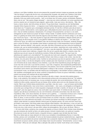vaidosa e com falsa modéstia, ela era uma pessoa tão ocupada! sempre invejara as pessoas que diziam
"não tive tempo" e agora ela era de novo uma pessoa tão ocupada: iam jantar com Carlota e tudo tinha
que estar ordeiramente pronto, era o primeiro jantar fora desde que voltara e ela não queria chegar
atrasada, tinha que estar pronta quando... bem, eu já disse isso mil vezes, pensou encabulada. Bastaria
dizer uma só vez: "não queria chegar atrasada" — pois isso era motivo suficiente: se nunca suportara sem
enorme vexame ser um transtorno para alguém, agora então, mais que nunca, não deveria... Não, não
havia a menor dúvida: não tinha tempo de dormir. O que devia fazer, mexendo-se com familiaridade
naquela íntima riqueza da rotina — e magoava-a que Carlota desprezasse seu gosto pela rotina — o que
devia fazer era 1º) esperar que a empregada estivesse pronta; 2º) dar-lhe o dinheiro para ela já trazer a
carne de manhã, chã-de-dentro; como explicar que a dificuldade de achar carne boa era até um assunto
bom, mas se Carlota soubesse a desprezaria; 3º) começar minuciosamente a se lavar e a se vestir,
entregando-se sem reserva ao prazer de fazer o tempo render. O vestido marrom combinava com seus
olhos e a golinha de renda creme dava-lhe alguma coisa de infantil, como um menino antigo. E, de volta à
paz noturna da Tijuca — não mais aquela luz cega das enfermeiras penteadas e alegres saindo para as
folgas depois de tê-la lançado como a uma galinha indefesa no abismo da insulina —, de volta à paz
noturna da Tijuca, de volta à sua verdadeira vida: ela iria de braço dado com Armando, andando devagar
para o ponto do ônibus, com aquelas coxas baixas e grossas que a cinta empacotava numa só fazendo
dela uma "senhora distinta"; mas quando, sem jeito, ela dizia a Armando que isso vinha de insuficiência
ovariana, ele, que se sentia lisonjeado com as coxas de sua mulher, respondia com muita audácia: "De
que me adiantava casar com uma bailarina?", era isso o que ele respondia. Ninguém diria, mas Armando
podia ser às vezes muito malicioso, ninguém diria. De vez em quando eles diziam a mesma coisa. Ela
explicava que era por causa de insuficiência ovariana. Então ele falava assim: "De que é que me
adiantava ser casado com uma bailarina?" Às vezes ele era muito sem-vergonha, ninguém diria. Carlota
ficaria espantada se soubesse que eles também tinham vida íntima e coisas a não contar, mas ela não
contaria, era uma pena não poder contar, Carlota na certa pensava que ela era apenas ordeira e comum
e um pouco chata, e se ela era obrigada a tomar cuidado para não importunar os outros com detalhes,
com Armando ela às vezes relaxava e era chatinha, o que não tinha importância porque ele fingia que
ouvia mas não ouvia tudo o que ela lhe contava, o que não a magoava, ela compreendia perfeitamente
bem que suas conversas cansavam um pouquinho uma pessoa, mas era bom poder lhe contar que não
encontrara carne mesmo que Armando balançasse a cabeça e não ouvisse, a empregada e ela
conversavam muito, na verdade mais ela mesma que a empregada, e ela também tomava cuidado para
não cacetear a empregada que às vezes continha a impaciência e ficava um pouco malcriada, a culpa era
mesmo sua porque nem sempre ela se fazia respeitar.
Mas, como ela ia dizendo, de braço dado, baixinha e ele alto e magro, mas ele tinha saúde graças a
Deus, e ela castanha. Ela castanha como obscuramente achava que uma esposa devia ser. Ter cabelos
pretos ou louros eram um excesso que, na sua vontade de acertar, ela nunca ambicionara. Então, em
matéria de olhos verdes, parecia-lhe que se tivesse olhos verdes seria como se não dissesse tudo a seu
marido. Não é que Carlota desse propriamente o que falar, mas ela, Laura — que se tivesse oportunidade
a defenderia ardentemente, mas nunca tivera a oportunidade — ela, Laura, era obrigada a contragosto a
concordar que a amiga tinha um modo esquisito e engraçado de tratar o marido, oh não por ser "de igual
para igual", pois isso agora se usava, mas você sabe o que quero dizer. E Carlota era até um pouco
original, isso até ela já comentara uma vez com Armando e Armando concordara mas não dera muita
importância. Mas, como ela ia dizendo, de marrom com a golinha... — o devaneio enchia-a com o mesmo
gosto que tinha em arrumar gavetas, chegava a desarrumá-las para poder arrumá-las de novo.
Abriu os olhos, e como se fosse a sala que tivesse tirado um cochilo e não ela, a sala parecia renovada e
repousada com suas poltronas escovadas e as cortinas que haviam encolhido na última lavagem, com
calças curtas demais e a pessoa olhando cômica para as próprias pernas. Oh como era bom rever tudo
arrumado e sem poeira, tudo limpo pelas suas próprias mãos destras, e tão silencioso, e com um jarro de
flores, como uma sala de espera. Sempre achara lindo uma sala de espera, tão respeitoso, tão impessoal.
Como era rica a vida comum, ela que enfim voltara da extravagância. Até um jarro de flores. Olhou-o.
— Ah como são lindas, exclamou seu coração de repente um pouco infantil. Eram miúdas rosas silvestres
que ela comprara de manhã na feira, em parte porque o homem insistira tanto, em parte por ousadia.
Arrumara-as no jarro de manhã mesmo, enquanto tomava o sagrado copo de leite das dez horas.
Mas à luz desta sala as rosas estavam em toda a sua completa e tranqüilabeleza.Nunca vi rosas tão
bonitas, pensou com curiosidade. E como se não tivesse acabado de pensar exatamente isso, vagamente
consciente de que acabara de pensar exatamente isso e passando rápida por cima do embaraço em se
reconhecer um pouco cacete, pensou numa etapa mais nova de surpresa: "sinceramente, nunca vi rosas
tão bonitas". Olhou-as com atenção. Mas a atenção não podia se manter muito tempo como simples
 