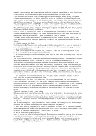 atenção, transformava-se logo em suave prazer, e ela não conseguia mais analisar as rosas, era obrigada
a interromper-se com a mesma exclamação de curiosidade submissa: como são lindas.
Eram algumas rosas perfeitas, várias no mesmo talo. Em algum momento tinham trepado com ligeira
avidez umas sobre as outras mas depois, o jogo feito, haviam se imobilizado tranqüilas. Eram algumas
rosas perfeitas na sua miudez, não de todo desabrochadas, e o tom rosa era quase branco. Parecem até
artificiais! disse em surpresa. Poderiam dar a impressão de brancas se estivessem totalmente abertas
mas, com as pétalas centrais enrodilhadas em botão, a cor se concentrava e, como num lóbulo de orelha,
sentia-se o rubor circular dentro delas. Como são lindas, pensou Laura surpreendida.
Mas, sem saber por quê, estava um pouco constrangida, um pouco perturbada. Oh, nada demais, apenas
acontecia que a beleza extrema incomodava.
Ouviu os passos da empregada no ladrilho da cozinha e pelo som oco reconheceu que ela estava de
salto alto; devia pois estar pronta para sair. Então Laura teve uma idéia de certo modo muito original: por
que não pedir a Maria para passar por Carlota e deixar-lhe as rosas de presente?
E também porque aquela beleza extrema incomodava. Incomodava? Era um risco. Oh, não, por que
risco? apenas incomodava, eram uma advertência, oh não, por que advertência? Maria daria as rosas a
Carlota.
— D. Laura mandou, diria Maria.
Sorriu pensativa: Carlota estranharia que Laura, podendo trazer pessoalmente as rosas, já que desejava
presenteá-las, mandasse-as antes do jantar pela empregada. Sem falar que acharia engraçado receber
as rosas, acharia "refinado"...
— Essas coisas não são necessárias entre nós, Laura! diria a outra com aquela franqueza um pouco
bruta, e Laura diria num abafado grito de arrebatamento:
— Oh não! não! não é por causa do convite para jantar! é que as rosas eram tão lindas que tive o impulso
de dar a você!
Sim, se na hora desse jeito e ela tivesse coragem, era assim mesmo que diria. Como é mesmo que diria?
precisava não esquecer: diria — Oh não! etc. E Carlota se surpreenderia com a delicadeza de
sentimentos de Laura, ninguém imaginaria que Laura tivesse também suas ideiazinhas. Nesta cena
imaginária e aprazível que a fazia sorrir beata, ela chamava a si mesma de "Laura", como a uma terceira
pessoa. Uma terceira pessoa cheia daquela fé suave e crepitante e grata e tranqüila, Laura, a da golinha
de renda verdadeira, vestida com discrição, esposa de Armando, enfim um Armando que não precisava
mais se forçar a prestar atenção em todas as suas conversas sobre empregada e carne, que não
precisava mais pensar na sua mulher, como um homem que é feliz, como um homem que não é casado
com uma bailarina.
— Não pude deixar de lhe mandar as rosas, diria Laura, essa terceira pessoa tão, mas tão... E dar as
rosas era quase tão bonito como as próprias rosas.
E mesmo ela ficaria livre delas.E o que é mesmo que aconteceria então? Ah, sim: como ia dizendo,
Carlota surpreendida com aquela Laura que não era inteligente nem boa mas que tinha também seus
sentimentos secretos. E Armando? Armando a olharia com um pouco de bom espanto — pois é essencial
não esquecer que de forma alguma ele está sabendo que a empregada levou de tarde as rosas! —
Armando encararia com benevolência os impulsos de sua pequena mulher, e de noite eles dormiriam
juntos.
E ela teria esquecido as rosas e a sua beleza.
Não, pensou de súbito vagamente avisada. Era preciso tomar cuidado com o olhar de espanto dos outros.
Era preciso nunca mais dar motivo para espanto, ainda mais com tudo ainda tão recente. E sobretudo
poupar a todos o mínimo sofrimento da dúvida. E que não houvesse nunca mais necessidade da atenção
dos outros — nunca mais essa coisa horrível de todos olharem-na mudos, e ela em frente a todos. Nada
de impulsos.
Mas ao mesmo tempo viu o copo vazio na mão e pensou também: "ele" disse que eu não me esforce por
conseguir, que não pense em tomar atitudes apenas para provar que já estou...
— Maria, disse então ao ouvir de novo os passos da empregada. E quando esta se aproximou, disse-lhe
temerária e desafiadora: você poderia passar pela casa de d. Carlota e deixar estas rosas para ela? Você
diz assim: "D. Carlota, d. Laura mandou". Você diz assim: "D. Carlota..."
— Sei, sei, disse a empregada paciente.
Laura foi buscar uma velha folha de papel de seda. Depois tirou com cuidado as rosas do jarro, tão lindas
e tranqüilas, com os delicados e mortais espinhos. Queria fazer um ramo bem artístico. E ao mesmo
tempo se livra-ria delas. E poderia se vestir e continuar seu dia. Quando reuniu as rosinhas úmidas em
buquê, afastou a mão que as segurava, olhou-as a distância, entortando a cabeça e entrefechando os
olhos para um julgamento imparcial e severo.
 