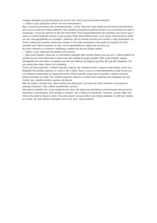 chegara atrasado, já que ela estava ali a sorrir-lhe. Como se nunca fosse entender.
— Voltou o quê, perguntou afinal num tom inexpressivo.
Mas, enquanto procurava não entender jamais, o rosto cada vez mais suspenso do homem já entendera,
sem que um traço se tivesse alterado. Seu trabalho principal era ganhar tempo e se concentrar em reter a
respiração. O que de repente já não era mais difícil. Pois inesperadamente ele percebia com horror que a
sala e a mulher estavam calmas e sem pressa. Mais desconfiado ainda, como quem fosse terminar enfim
por dar uma gargalhada ao constatar o absurdo, ele no entanto teimava em manter o rosto enviesado, de
onde a olhava em guarda, quase seu inimigo. E de onde começava a não poder se impedir de vê-la
sentada com mãos cruzadas no colo, com a serenidade do vaga-lume que tem luz.
No olhar castanho e inocente o embaraço vaidoso de não ter podido resistir.
— Voltou o quê, disse ele de repente com dureza.
— Não pude impedir, disse ela, e a derradeira piedade pelo homem estava na sua voz, o último pedido de
perdão que já vinha misturado à altivez de uma solidão já quase perfeita. Não pude impedir, repetiu
entregando-lhe com alívio a piedade que ela com esforço conseguira guardar até que ele chegasse. Foi
por causa das rosas, disse com modéstia.
Como se fosse para tirar o retrato daquele instante, ele manteve ainda o mesmo rosto isento, como se o
fotógrafo lhe pedisse apenas um rosto e não a alma. Abriu a boca e involuntariamente a cara tomou por
um instante a expressão de desprendimento cômico que ele usara para esconder o vexame quando
pedira aumento ao chefe. No instante seguinte, desviou os olhos com vergonha pelo despudor de sua
mulher que, desabrochada e serena, ali estava.
Mas de súbito a tensão caiu. Seus ombros se abaixaram, os traços do rosto cederam e uma grande
pesadez relaxou-o. Ele a olhou envelhecido, curioso.
Ela estava sentada com o seu vestidinho de casa. Ele sabia que ela fizera o possível para não se tornar
luminosa e inalcançável. Com timidez e respeito, ele a olhava. Envelhecido, cansado, curioso. Mas não
tinha uma palavra sequer a dizer. Da porta aberta via sua mulher que estava sentada no sofá sem apoiar
as costas, de novo alerta e tranqüila como num trem. Que já partira.
 