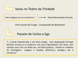 Sarau no Teatro da Trindade
"alma religiosa de um Lamartine!..." Poeta Romantista Francês
Arte musical de Cruges - Composição de Beethoven
Passeio de Carlos e Ega
"(...) tendo abandonado o seu feitio antigo... este desgraçado Portugal
decidira arranjar-se à moderna: mas sem originalidade, sem força, sem
carácter para criar um feitio seu, um feitio próprio, manda vir modelos
do estrangeiro... exagera o modelo, deforma-o, estraga-o até à
caricatura."
 