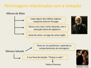 Personagens relacionadas com a imitação
Afonso da Maia
Copia alguns dos hábitos ingleses
enquanto está em Portugal
Educa o seu neto, Carlos Eduardo, com a
educação típica de Inglaterra.
Gosta de whist, um jogo de cartas inglês
Dâmaso Salcede
Tenta ser um gentleman, copiando os
comportamentos do estrangeiro
A sua frase de eleição: “Chique a valer”
Palavra francesa
 