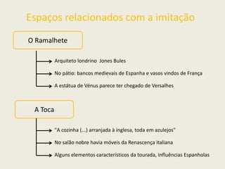 Espaços relacionados com a imitação
O Ramalhete
Arquiteto londrino Jones Bules
No pátio: bancos medievais de Espanha e vasos vindos de França
A estátua de Vénus parece ter chegado de Versalhes
A Toca
"A cozinha (...) arranjada à inglesa, toda em azulejos"
No salão nobre havia móveis da Renascença italiana
Alguns elementos característicos da tourada, influências Espanholas
 