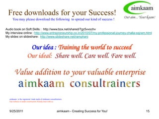 8/3/2011ACCOLADES FOR aimkaamMy Dear Friend Ram Phani, I had the satisfaction tonight of coming across your E-Zine article on Bossitive Attitude. I am so honored and pleased that you have found the message of Courageous Followership of sufficient importance to be a voice for the dissemination of its perspective in India and to cite my contribution to these ideas. I am particularly appreciative of your eloquence in framing the resistance to the concept that is often found in the Indian culture, and to gently showing the capacity to go beyond this and the benefits of doing so.Ira ChaleffPresidentExecutive Coaching & Consulting Associates513 Capital Court NESuite 300Washington, DC 20002Author of the award winning book The Courageous Follower: Standing Up To and For Our Leaders, Berrett-Koehler, 2003http://ezinearticles.com/?expert=Challa_S.S.J.Ram_Phaniaimkaam - Creating Success for You!11