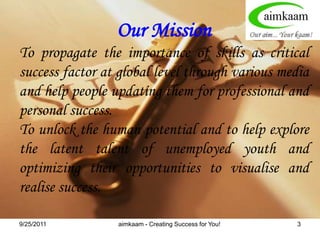 8/3/2011Our MissionTo propagate the importance of skills as critical success factor at global level through various media and help people updating them for professional and personal success. To unlock the human potential and to help explore the latent talent of unemployed youth and optimizing their opportunities to visualise and realise success. aimkaam - Creating Success for You!3