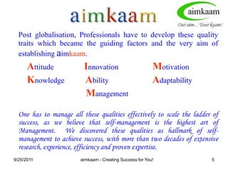 8/3/2011Post globalisation, Professionals have to develop these quality traits which became the guiding factors and the very aim of establishing aimkaam.Attitude                Innovation                  MotivationKnowledge           Ability                       AdaptabilityManagementOne has to manage all these qualities effectively to scale the ladder of success, as we believe that self-management is the highest art of Management.  We discovered these qualities as hallmark of self-management to achieve success, with more than two decades of extensive research, experience, efficiency and proven expertise.aimkaam - Creating Success for You!5