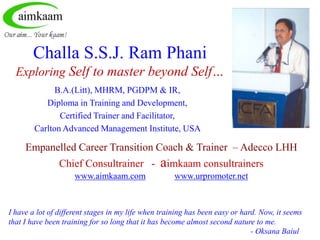 Challa S.S.J. Ram Phani
  Exploring Self to master beyond Self…
              B.A.(Litt), MHRM, PGDPM & IR,
           Diploma in Training and Development,
               Certified Trainer and Facilitator,
        Carlton Advanced Management Institute, USA

     Empanelled Career Transition Coach & Trainer – Adecco LHH
                Chief Consultrainer -           aimkaam consultrainers
                     www.aimkaam.com                 www.urpromoter.net



I have a lot of different stages in my life when training has been easy or hard. Now, it seems
that I have been training for so long that it has become almost second nature to me.
                                                                              - Oksana Baiul
 