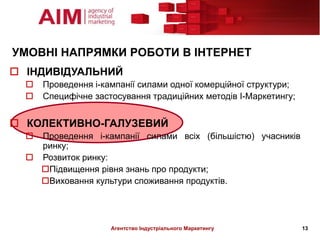 УМОВНІ НАПРЯМКИ РОБОТИ В ІНТЕРНЕТ
 ІНДИВІДУАЛЬНИЙ
     Проведення і-кампанії силами одної комерційної структури;
     Специфічне застосування традиційних методів І-Маркетингу;


 КОЛЕКТИВНО-ГАЛУЗЕВИЙ
   Проведення і-кампанії силами всіх (більшістю) учасників
    ринку;
   Розвиток ринку:
    Підвищення рівня знань про продукти;
    Виховання культури споживання продуктів.




                     Агентство Індустріального Маркетингу         13
 