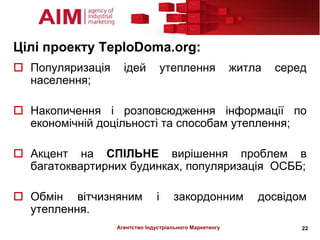 Цілі проекту TeploDoma.org:
 Популяризація     ідей           утеплення             житла   серед
  населення;

 Накопичення і розповсюдження інформації по
  економічній доцільності та способам утеплення;

 Акцент на СПІЛЬНЕ вирішення проблем в
  багатоквартирних будинках, популяризація ОСББ;

 Обмін вітчизняним            і     закордонним             досвідом
  утеплення.
                  Агентство Індустріального Маркетингу               22
 