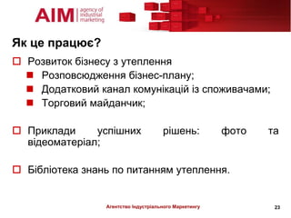 Як це працює?
 Розвиток бізнесу з утеплення
   Розповсюдження бізнес-плану;
   Додатковий канал комунікацій із споживачами;
   Торговий майданчик;

 Приклади     успішних               рішень:           фото   та
  відеоматеріал;

 Бібліотека знань по питанням утеплення.


                 Агентство Індустріального Маркетингу           23
 