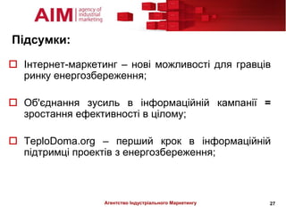 Підсумки:

 Інтернет-маркетинг – нові можливості для гравців
  ринку енергозбереження;

 Об'єднання зусиль в інформаційній кампанії =
  зростання ефективності в цілому;

 TeploDoma.org – перший крок в інформаційній
  підтримці проектів з енергозбереження;



                  Агентство Індустріального Маркетингу   27
 