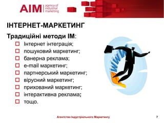 ІНТЕРНЕТ-МАРКЕТИНГ
Традиційні методи ІМ:
     Інтернет інтеграція;
     пошуковий маркетинг;
     банерна реклама;
     e-mail маркетинг;
     партнерський маркетинг;
     вірусний маркетинг;
     прихований маркетинг;
     інтерактивна реклама;
     тощо.

                 Агентство Індустріального Маркетингу   7
 