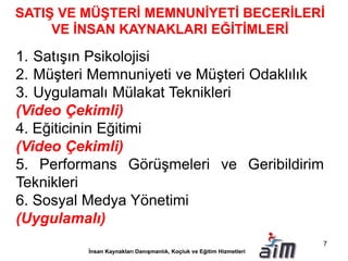 SATIŞ VE MÜŞTERİ MEMNUNİYETİ BECERİLERİ
VE İNSAN KAYNAKLARI EĞİTİMLERİ
1. Satışın Psikolojisi
2. Müşteri Memnuniyeti ve Müşteri Odaklılık
3. Uygulamalı Mülakat Teknikleri
(Video Çekimli)
4. Eğiticinin Eğitimi
(Video Çekimli)
5. Performans Görüşmeleri ve Geribildirim
Teknikleri
6. Sosyal Medya Yönetimi
(Uygulamalı)
7
 