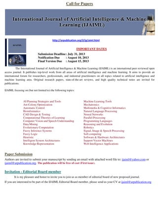Call for Papers
http://arpublication.org/jl/jg/aiml.html
IMPORTANT DATES
Submission Deadline: July 31, 2013
Notification Due : August 10, 2013
Final Version Due : August 15, 2013
The International Journal of Artificial Intelligence & Machine Learning (IJAIML) is an international peer reviewed open
access journal. It publishes top-level work from all areas of artificial intelligence and machine learning. It aims to provide an
international forum for researchers, professionals, and industrial practitioners on all topics related to artificial intelligence and
machine learning area. Original research papers, state-of-the-art reviews, and high quality technical notes are invited for
publications.
IJAIML focusing on (but not limited to) the following topics:
AI Planning Strategies and Tools
Ant Colony Optimization
Automatic Control
Bioinformatics
CAD Design & Testing
Computational Theories of Learning
Computer Vision and Speech Understanding
Data Mining
Evolutionary Computation
Fuzzy Inference Systems
Fuzzy Logic
Heuristic
Intelligent System Architectures
Knowledge Representation
Machine Learning Tools
Mechatronics
Multimedia & Cognitive Informatics
Natural Language Processing
Neural Networks
Parallel Processing
Programming Languages
Reasoning and Evolution
Robotics
Signal, Image & Speech Processing
Soft computing
Software & Hardware Architectures
Support Vector Machines
Web Intelligence Applications
Paper Submission
Authors are invited to submit your manuscript by sending an email with attached word file to: ijaiml@yahoo.com or
ijaiml@arpublication.org. The publication will be free of cost (First issue).
Invitation - Editorial Board member
It is my pleasure and honor to invite you to join us as member of editorial board of new proposed journal.
If you are interested to be part of the IJAIML Editorial Board member, please send us your CV at ijaiml@arpublication.org
 