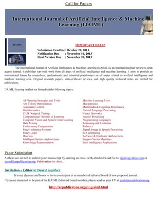 Call for Papers
IMPORTANT DATES
Submission Deadline: October 20, 2013
Notification Due : November 10, 2013
Final Version Due : November 20, 2013
The International Journal of Artificial Intelligence & Machine Learning (IJAIML) is an international peer reviewed open
access journal. It publishes top-level work from all areas of artificial intelligence and machine learning. It aims to provide an
international forum for researchers, professionals, and industrial practitioners on all topics related to artificial intelligence and
machine learning area. Original research papers, state-of-the-art reviews, and high quality technical notes are invited for
publications.
IJAIML focusing on (but not limited to) the following topics:
AI Planning Strategies and Tools
Ant Colony Optimization
Automatic Control
Bioinformatics
CAD Design & Testing
Computational Theories of Learning
Computer Vision and Speech Understanding
Data Mining
Evolutionary Computation
Fuzzy Inference Systems
Fuzzy Logic
Heuristic
Intelligent System Architectures
Knowledge Representation
Machine Learning Tools
Mechatronics
Multimedia & Cognitive Informatics
Natural Language Processing
Neural Networks
Parallel Processing
Programming Languages
Reasoning and Evolution
Robotics
Signal, Image & Speech Processing
Soft computing
Software & Hardware Architectures
Support Vector Machines
Web Intelligence Applications
Paper Submission
Authors are invited to submit your manuscript by sending an email with attached word file to: ijaiml@yahoo.com or
ijaiml@arpublication.org. Publication fee : free .
Invitation - Editorial Board member
It is my pleasure and honor to invite you to join us as member of editorial board of new proposed journal.
If you are interested to be part of the IJAIML Editorial Board member, please send us your CV at ijaiml@arpublication.org
http://arpublication.org/jl/jg/aiml.html
 