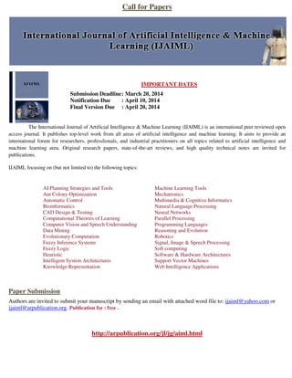 Call for Papers

IMPORTANT DATES
Submission Deadline : March 20, 2014
Notification Due
: April 10, 2014
Final Version Due : April 20, 2014

The International Journal of Artificial Intelligence & Machine Learning (IJAIML) is an international peer reviewed open
access journal. It publishes top-level work from all areas of artificial intelligence and machine learning. It aims to provide an
international forum for researchers, professlionals, and industrial practitioners on all topics related to artificial intelligence and
machine learning area. Original research papers, state-of-the-art reviews, and high quality technical notes are invited for
publications.
IJAIML focusing on (but not limited to) the following topics:

AI Planning Strategies and Tools
Ant Colony Optimization
Automatic Control
Bioinformatics
CAD Design & Testing
Computational Theories of Learning
Computer Vision and Speech Understanding
Data Mining
Evolutionary Computation
Fuzzy Inference Systems
Fuzzy Logic
Heuristic
Intelligent System Architectures
Knowledge Representation

Machine Learning Tools
Mechatronics
Multimedia & Cognitive Informatics
Natural Language Processing
Neural Networks
Parallel Processing
Programming Languages
Reasoning and Evolution
Robotics
Signal, Image & Speech Processing
Soft computing
Software & Hardware Architectures
Support Vector Machines
Web Intelligence Applications

Paper Submission
Authors are invited to submit your manuscript by sending an email with attached word file to: ijaiml@yahoo.com or
ijaiml@arpublication.org. Publication fee : free .

http://arpublication.org/jl/jg/aiml.html

 