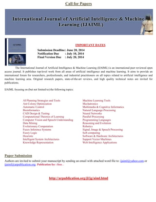 Call for Papers
IMPORTANT DATES
Submission Deadline: June 20, 2014
Notification Due : July 10, 2014
Final Version Due : July 20, 2014
The International Journal of Artificial Intelligence & Machine Learning (IJAIML) is an international peer reviewed open
access journal. It publishes top-level work from all areas of artificial intelligence and machine learning. It aims to provide an
international forum for researchers, professlionals, and industrial practitioners on all topics related to artificial intelligence and
machine learning area. Original research papers, state-of-the-art reviews, and high quality technical notes are invited for
publications.
IJAIML focusing on (but not limited to) the following topics:
AI Planning Strategies and Tools
Ant Colony Optimization
Automatic Control
Bioinformatics
CAD Design & Testing
Computational Theories of Learning
Computer Vision and Speech Understanding
Data Mining
Evolutionary Computation
Fuzzy Inference Systems
Fuzzy Logic
Heuristic
Intelligent System Architectures
Knowledge Representation
Machine Learning Tools
Mechatronics
Multimedia & Cognitive Informatics
Natural Language Processing
Neural Networks
Parallel Processing
Programming Languages
Reasoning and Evolution
Robotics
Signal, Image & Speech Processing
Soft computing
Software & Hardware Architectures
Support Vector Machines
Web Intelligence Applications
Paper Submission
Authors are invited to submit your manuscript by sending an email with attached word file to: ijaiml@yahoo.com or
ijaiml@arpublication.org. Publication fee : free .
http://arpublication.org/jl/jg/aiml.html
 