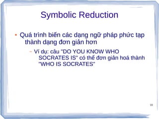 10
Symbolic Reduction
● Quá trình biến các dạng ngữ pháp phức tạp
thành dạng đơn giản hơn
– Ví dụ: câu "DO YOU KNOW WHO
SOCRATES IS" có thể đơn giản hoá thành
"WHO IS SOCRATES"
 