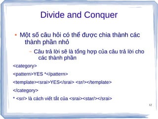 12
Divide and Conquer
● Một số câu hỏi có thể được chia thành các
thành phần nhỏ
– Câu trả lời sẽ là tổng hợp của câu trả lời cho
các thành phần
<category>
<pattern>YES *</pattern>
<template><srai>YES</srai> <sr/></template>
</category>
* <sr/> là cách viết tắt của <srai><star/></srai>
 