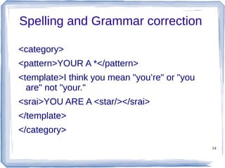 14
Spelling and Grammar correction
<category>
<pattern>YOUR A *</pattern>
<template>I think you mean "you’re" or "you
are" not "your."
<srai>YOU ARE A <star/></srai>
</template>
</category>
 