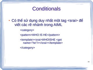 19
Conditionals
● Có thể sử dụng duy nhất một tag <srai> để
viết các rẽ nhánh trong AIML
<category>
<pattern>WHO IS HE</pattern>
<template><srai>WHOISHE <get
name="he"/></srai></template>
</category>
 