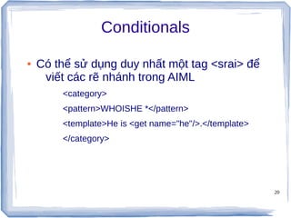 20
Conditionals
● Có thể sử dụng duy nhất một tag <srai> để
viết các rẽ nhánh trong AIML
<category>
<pattern>WHOISHE *</pattern>
<template>He is <get name="he"/>.</template>
</category>
 