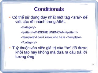 21
Conditionals
● Có thể sử dụng duy nhất một tag <srai> để
viết các rẽ nhánh trong AIML
<category>
<pattern>WHOISHE UNKNOWN</pattern>
<template>I don’t know who he is.</template>
</category>
● Tuỳ thuộc vào việc giá trị của “he” đã được
khởi tạo hay không mà đưa ra câu trả lời
tương ứng
 