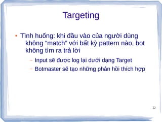 22
Targeting
● Tình huống: khi đầu vào của người dùng
không “match” với bất kỳ pattern nào, bot
không tìm ra trả lời
– Input sẽ được log lại dưới dạng Target
– Botmaster sẽ tạo những phản hồi thích hợp
 