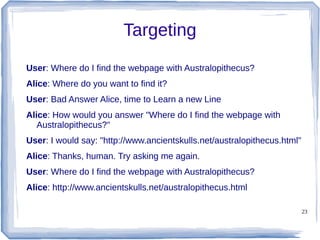 23
Targeting
User: Where do I find the webpage with Australopithecus?
Alice: Where do you want to find it?
User: Bad Answer Alice, time to Learn a new Line
Alice: How would you answer "Where do I find the webpage with
Australopithecus?"
User: I would say: "http://www.ancientskulls.net/australopithecus.html"
Alice: Thanks, human. Try asking me again.
User: Where do I find the webpage with Australopithecus?
Alice: http://www.ancientskulls.net/australopithecus.html
 