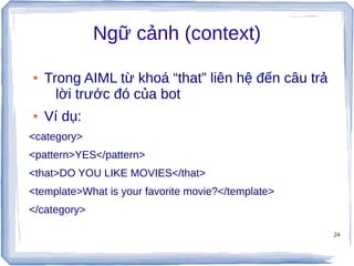 24
Ngữ cảnh (context)
● Trong AIML từ khoá “that” liên hệ đến câu trả
lời trước đó của bot
● Ví dụ:
<category>
<pattern>YES</pattern>
<that>DO YOU LIKE MOVIES</that>
<template>What is your favorite movie?</template>
</category>
 