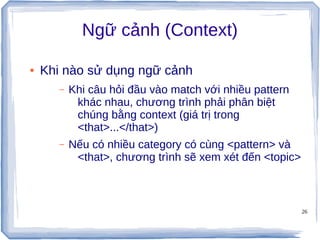 26
Ngữ cảnh (Context)
● Khi nào sử dụng ngữ cảnh
– Khi câu hỏi đầu vào match với nhiều pattern
khác nhau, chương trình phải phân biệt
chúng bằng context (giá trị trong
<that>...</that>)
– Nếu có nhiều category có cùng <pattern> và
<that>, chương trình sẽ xem xét đến <topic>
 