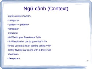 27
Ngữ cảnh (Context)
<topic name="CARS">
<category>
<pattern>*</pattern>
<template>
<random>
<li>What’s your favorite car?</li>
<li>What kind of car do you drive?</li>
<li>Do you get a lot of parking tickets?</li>
<li>My favorite car is one with a driver.</li>
</random>
</template>
 
