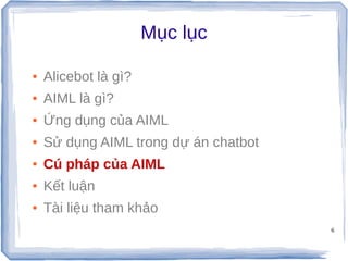 6
Mục lục
● Alicebot là gì?
● AIML là gì?
● Ứng dụng của AIML
● Sử dụng AIML trong dự án chatbot
● Cú pháp của AIML
● Kết luận
● Tài liệu tham khảo
 