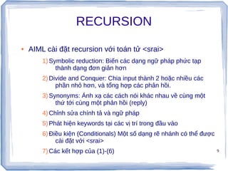9
RECURSION
● AIML cài đặt recursion với toán tử <srai>
1)Symbolic reduction: Biến các dạng ngữ pháp phức tạp
thành dạng đơn giản hơn
2)Divide and Conquer: Chia input thành 2 hoặc nhiều các
phần nhỏ hơn, và tổng hợp các phản hồi.
3)Synonyms: Ánh xạ các cách nói khác nhau về cùng một
thứ tới cùng một phản hồi (reply)
4)Chỉnh sửa chính tả và ngữ pháp
5)Phát hiện keywords tại các vị trí trong đầu vào
6)Điều kiện (Conditionals) Một số dạng rẽ nhánh có thể được
cài đặt với <srai>
7)Các kết hợp của (1)-(6)
 