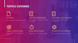 TOPICS COVERED
PYTHON
4
JUPYTER NOTEBOOK MACHINE LEARNING/AI
OBJECT DETECTION FACE DETECTION TRENDS IN THE MARKET
Most Widely used Language for AI/ML Tool to do AI/ML Programming, Easiest
for Learning
Classical Machine Learning, Deep
Learning Intro
Detect Objects in the Images and
Videos
Detect Faces in Camera and Video Discuss Career Prospects for AI/ML
 