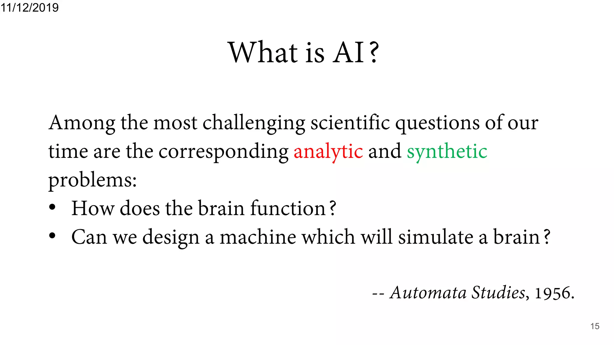 What is AI?
11/12/2019
15
Among the most challenging scientific questions of our
time are the corresponding analytic and synthetic
problems:
• How does the brain function?
• Can we design a machine which will simulate a brain?
-- Automata Studies, 1956.
 