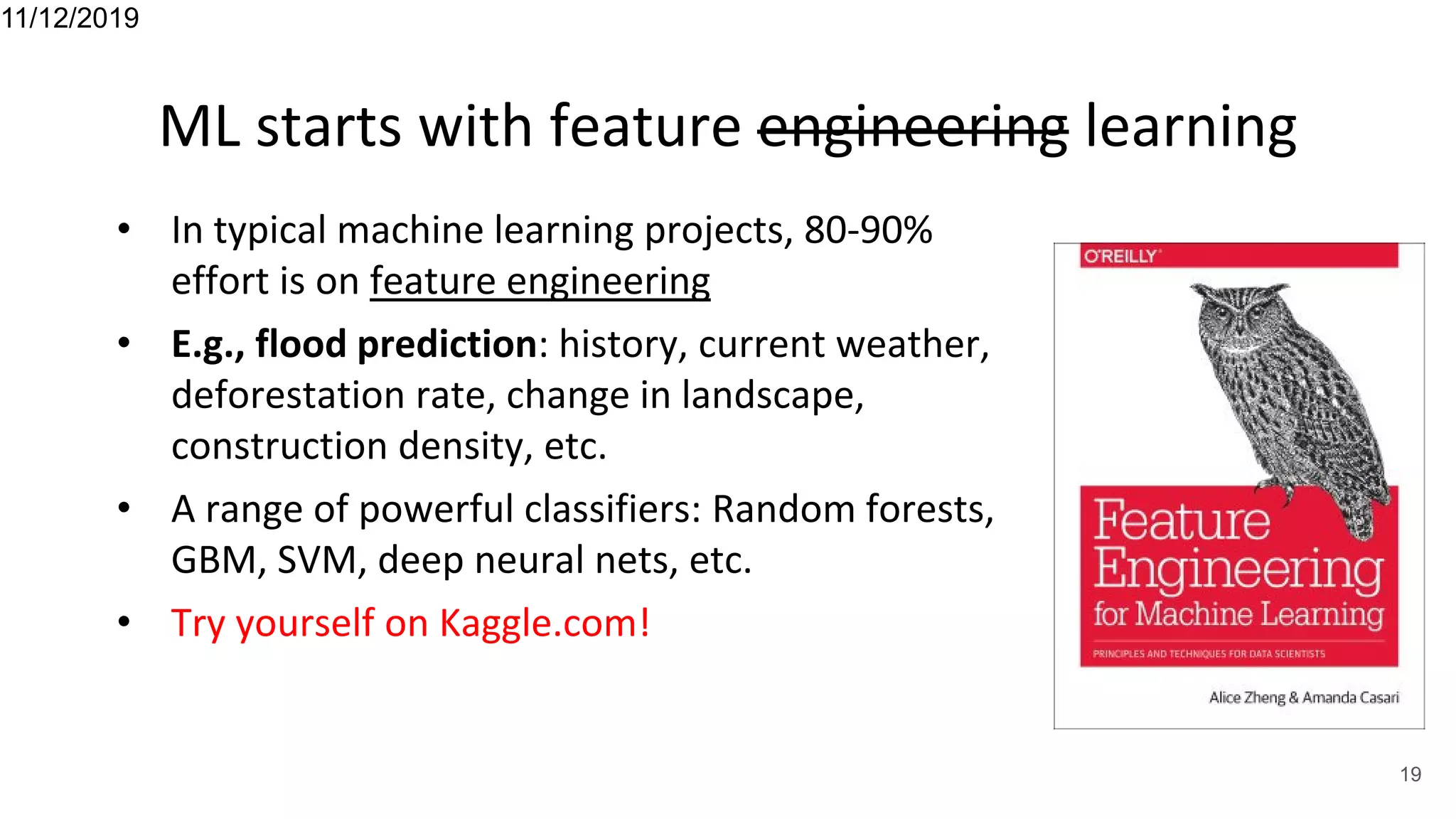 ML starts with feature engineering learning
• In typical machine learning projects, 80-90%
effort is on feature engineering
• E.g., flood prediction: history, current weather,
deforestation rate, change in landscape,
construction density, etc.
• A range of powerful classifiers: Random forests,
GBM, SVM, deep neural nets, etc.
• Try yourself on Kaggle.com!
11/12/2019
19
 