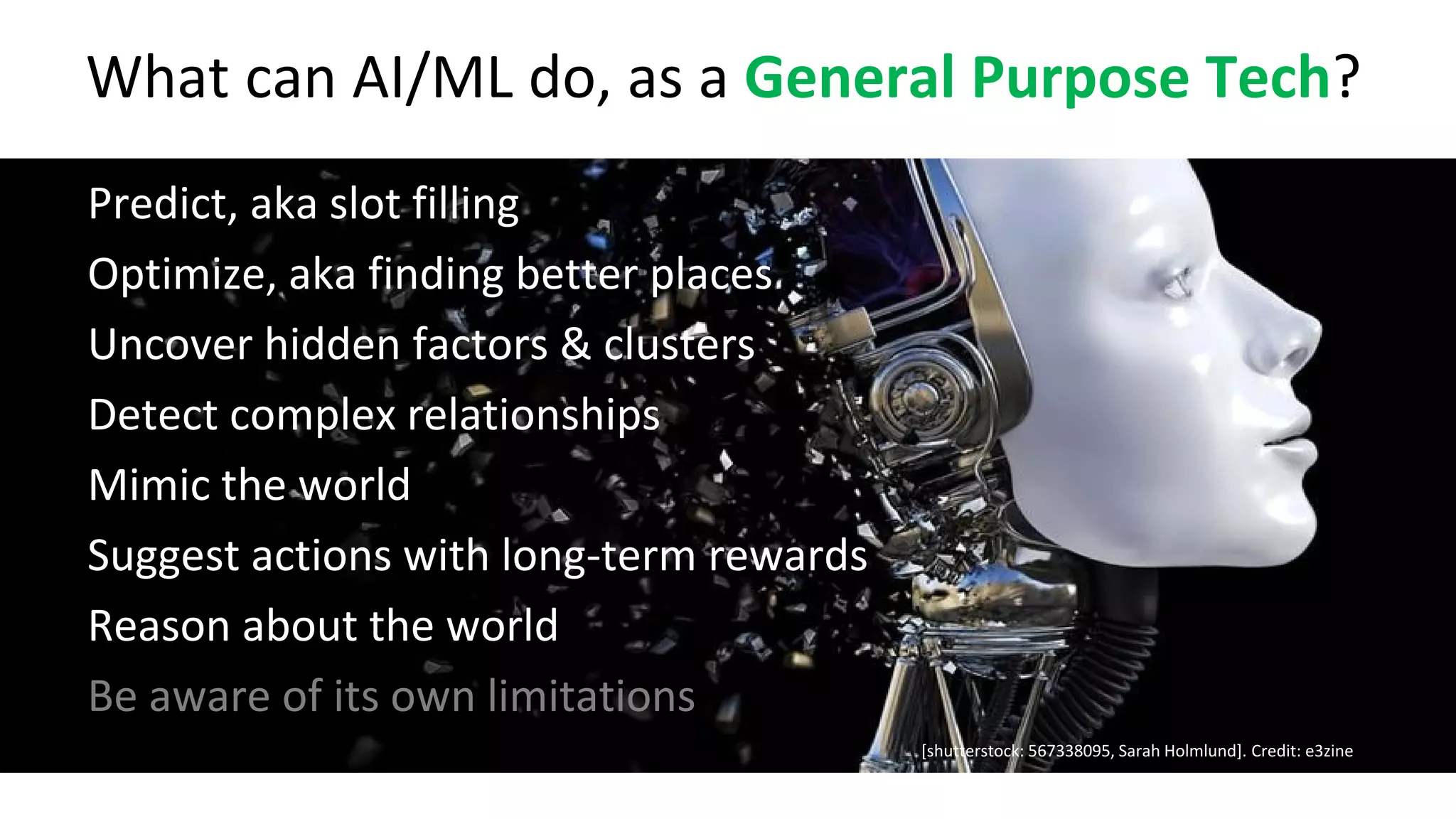 [shutterstock: 567338095, Sarah Holmlund]. Credit: e3zine
What can AI/ML do, as a General Purpose Tech?
● Predict, aka slot filling
● Optimize, aka finding better places
● Uncover hidden factors & clusters
● Detect complex relationships
● Mimic the world
● Suggest actions with long-term rewards
● Reason about the world
● Be aware of its own limitations
 