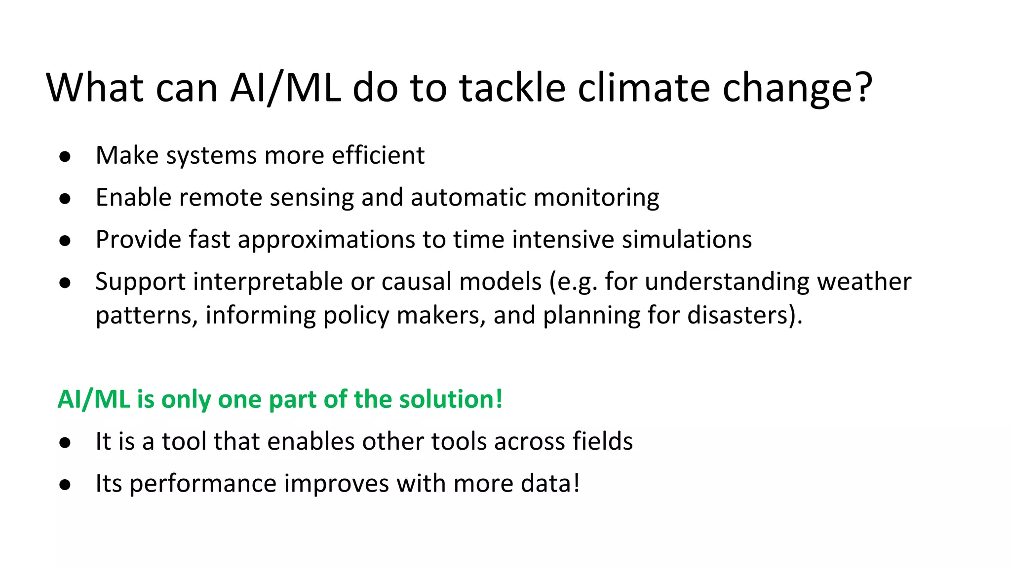 What can AI/ML do to tackle climate change?
● Make systems more efficient
● Enable remote sensing and automatic monitoring
● Provide fast approximations to time intensive simulations
● Support interpretable or causal models (e.g. for understanding weather
patterns, informing policy makers, and planning for disasters).
AI/ML is only one part of the solution!
● It is a tool that enables other tools across fields
● Its performance improves with more data!
 