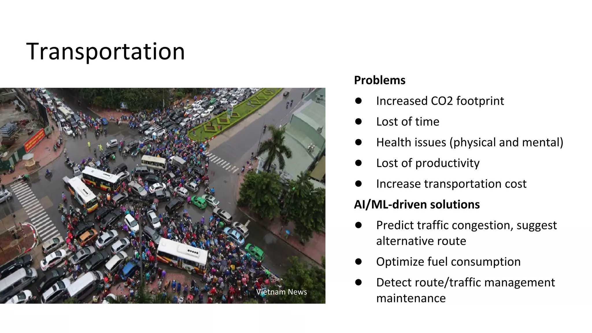 Transportation
Problems
● Increased CO2 footprint
● Lost of time
● Health issues (physical and mental)
● Lost of productivity
● Increase transportation cost
AI/ML-driven solutions
● Predict traffic congestion, suggest
alternative route
● Optimize fuel consumption
● Detect route/traffic management
maintenance
Vietnam News
 