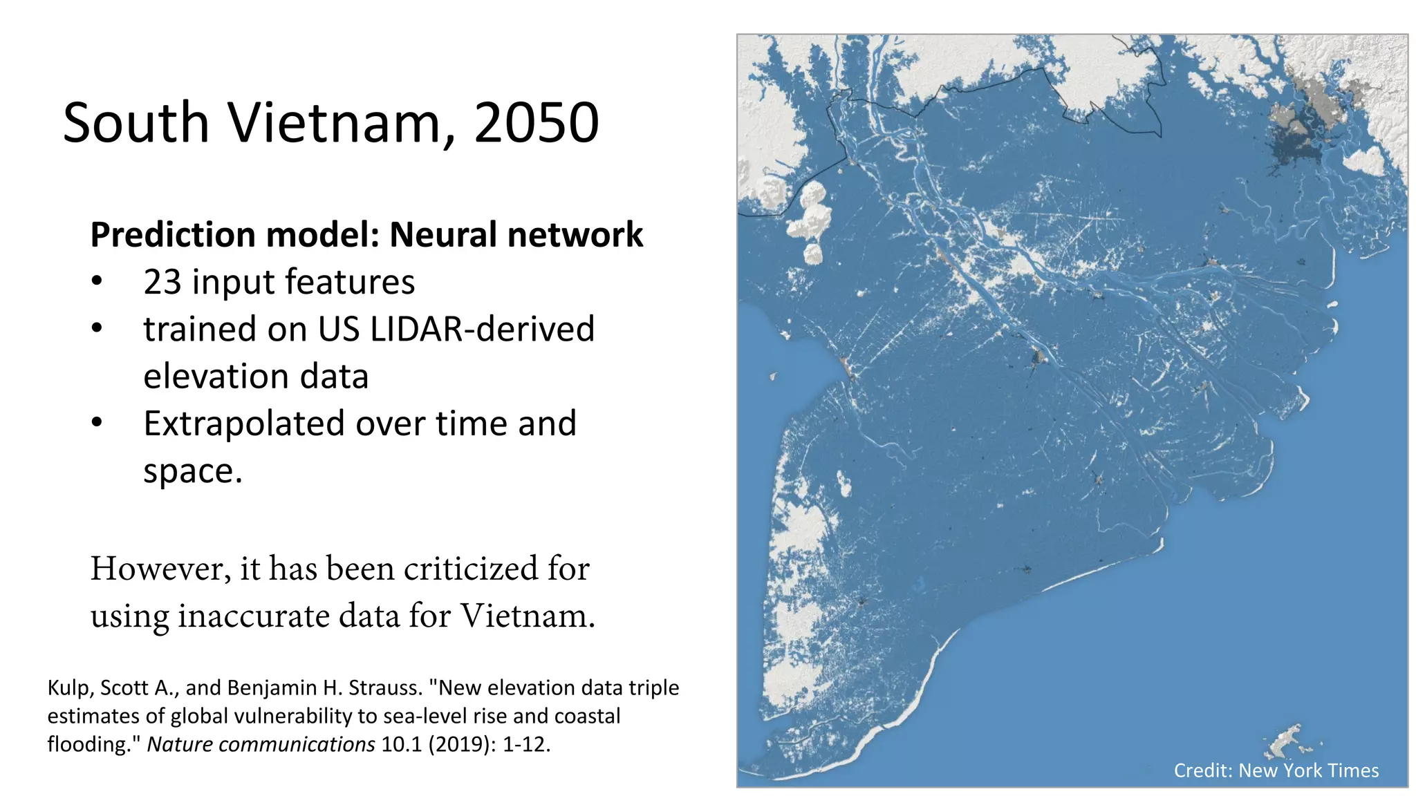 South Vietnam, 2050
Credit: New York Times
Kulp, Scott A., and Benjamin H. Strauss. "New elevation data triple
estimates of global vulnerability to sea-level rise and coastal
flooding." Nature communications 10.1 (2019): 1-12.
Prediction model: Neural network
• 23 input features
• trained on US LIDAR-derived
elevation data
• Extrapolated over time and
space.
However, it has been criticized for
using inaccurate data for Vietnam.
 
