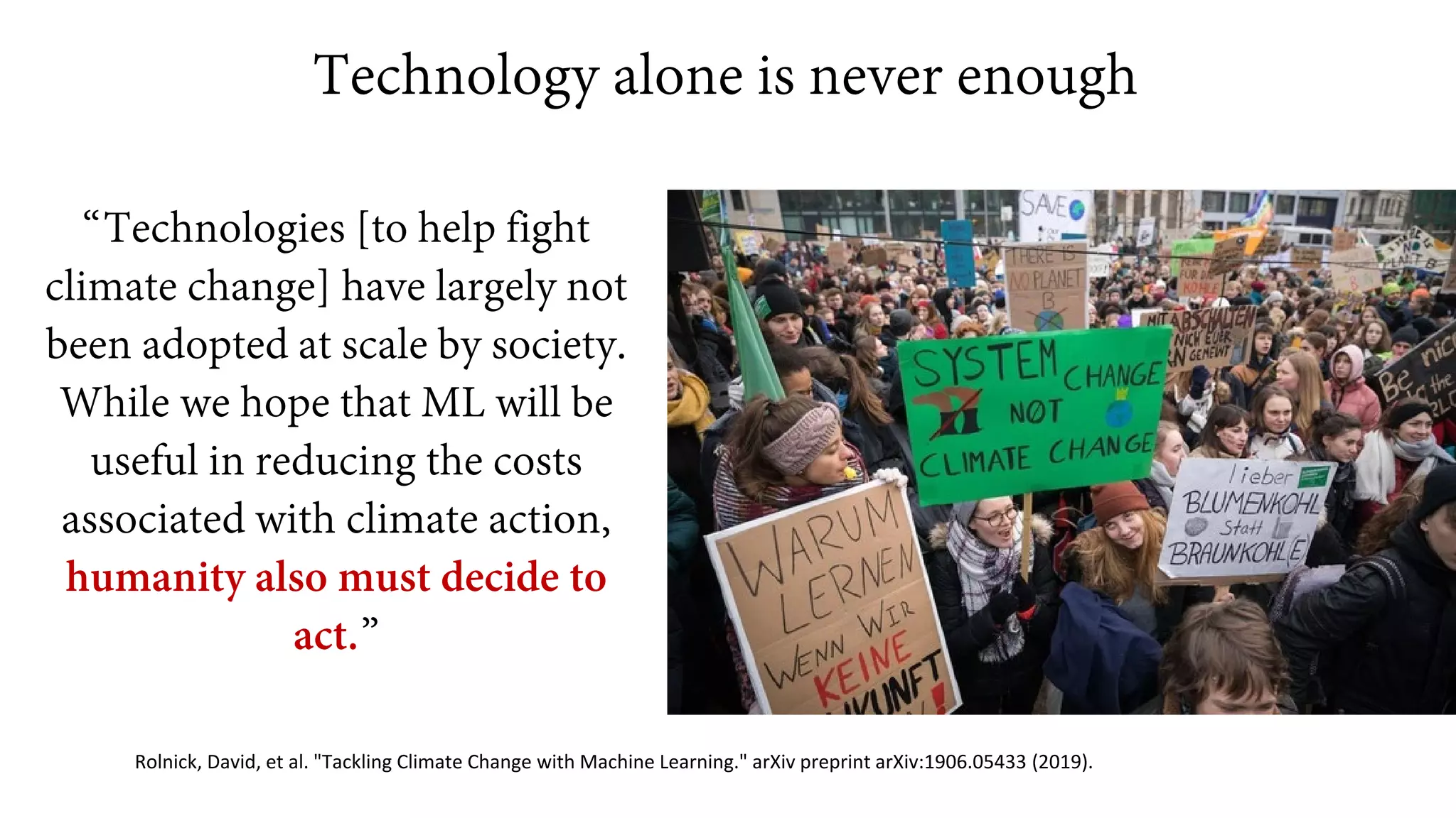 Technology alone is never enough
“Technologies [to help fight
climate change] have largely not
been adopted at scale by society.
While we hope that ML will be
useful in reducing the costs
associated with climate action,
humanity also must decide to
act.”
Rolnick, David, et al. "Tackling Climate Change with Machine Learning." arXiv preprint arXiv:1906.05433 (2019).
 