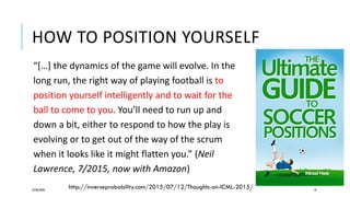 HOW TO POSITION YOURSELF
25/06/2020 10
“[…] the dynamics of the game will evolve. In the
long run, the right way of playing football is to
position yourself intelligently and to wait for the
ball to come to you. You’ll need to run up and
down a bit, either to respond to how the play is
evolving or to get out of the way of the scrum
when it looks like it might flatten you.” (Neil
Lawrence, 7/2015, now with Amazon)
http://inverseprobability.com/2015/07/12/Thoughts-on-ICML-2015/
 