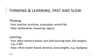 THINKING & LEARNING, FAST AND SLOW
Thinking
Fast: reactive, primitive, associative, animal like
Slow: deliberative, reasoning, logical.
Learning
Fast: often memory-based, one-shot learning style, fast-weights,
e.g., k-NN
Slow: often model- based, iterative, slow-weights, e.g., backgrop
25/06/2020 18
 