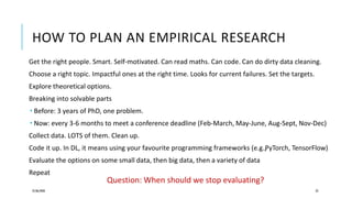 HOW TO PLAN AN EMPIRICAL RESEARCH
Get the right people. Smart. Self-motivated. Can read maths. Can code. Can do dirty data cleaning.
Choose a right topic. Impactful ones at the right time. Looks for current failures. Set the targets.
Explore theoretical options.
Breaking into solvable parts
 Before: 3 years of PhD, one problem.
 Now: every 3-6 months to meet a conference deadline (Feb-March, May-June, Aug-Sept, Nov-Dec)
Collect data. LOTS of them. Clean up.
Code it up. In DL, it means using your favourite programming frameworks (e.g.,PyTorch, TensorFlow)
Evaluate the options on some small data, then big data, then a variety of data
Repeat
25/06/2020 23
Question: When should we stop evaluating?
 