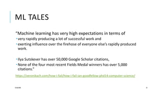 ML TALES
“Machine learning has very high expectations in terms of
 very rapidly producing a lot of successful work and
 exerting influence over the firehose of everyone else’s rapidly produced
work.
 Ilya Sutskever has over 50,000 Google Scholar citations,
 None of the four most recent Fields Medal winners has over 5,000
citations.”
https://veronikach.com/how-i-fail/how-i-fail-ian-goodfellow-phd14-computer-science/
25/06/2020 25
 