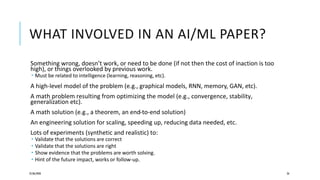 WHAT INVOLVED IN AN AI/ML PAPER?
Something wrong, doesn’t work, or need to be done (if not then the cost of inaction is too
high), or things overlooked by previous work.
 Must be related to intelligence (learning, reasoning, etc).
A high-level model of the problem (e.g., graphical models, RNN, memory, GAN, etc).
A math problem resulting from optimizing the model (e.g., convergence, stability,
generalization etc).
A math solution (e.g., a theorem, an end-to-end solution)
An engineering solution for scaling, speeding up, reducing data needed, etc.
Lots of experiments (synthetic and realistic) to:
 Validate that the solutions are correct
 Validate that the solutions are right
 Show evidence that the problems are worth solving.
 Hint of the future impact, works or follow-up.
25/06/2020 26
 