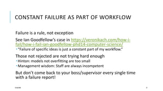 CONSTANT FAILURE AS PART OF WORKFLOW
Failure is a rule, not exception
See Ian Goodfellow’s case in https://veronikach.com/how-i-
fail/how-i-fail-ian-goodfellow-phd14-computer-science/
 “Failure of specific ideas is just a constant part of my workflow.”
Those not rejected are not trying hard enough
 Hinton: models not overfitting are too small
 Management wisdom: Staff are always incompetent
But don’t come back to your boss/supervisor every single time
with a failure report!
25/06/2020 27
 