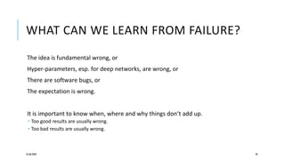 WHAT CAN WE LEARN FROM FAILURE?
The idea is fundamental wrong, or
Hyper-parameters, esp. for deep networks, are wrong, or
There are software bugs, or
The expectation is wrong.
It is important to know when, where and why things don’t add up.
 Too good results are usually wrong.
 Too bad results are usually wrong.
25/06/2020 28
 