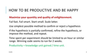 HOW TO BE PRODUCTIVE AND BE HAPPY
Maximize your quantity and quality of enlightenment.
Fail fast. Fail smart. Start small. Scale latter.
Use simplest possible method to confirm or reject a hypothesis
If the hypothesis is partially confirmed, refine the hypothesis, or
improve the method, and repeat.
Time spent per experiment should be limited to an hour or similar
range. Winning code seems to run for 2 weeks.
Productivity = knowledge unit gained / time unit.
25/06/2020 32
 